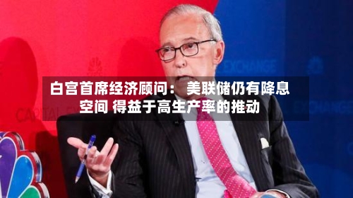 白宫首席经济顾问： 美联储仍有降息空间 得益于高生产率的推动