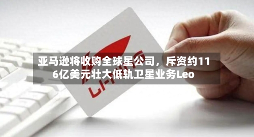 亚马逊将收购全球星公司	，斥资约116亿美元壮大低轨卫星业务Leo-第3张图片