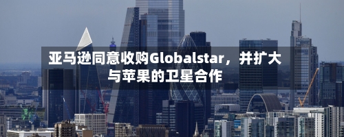 亚马逊同意收购Globalstar	，并扩大与苹果的卫星合作-第2张图片