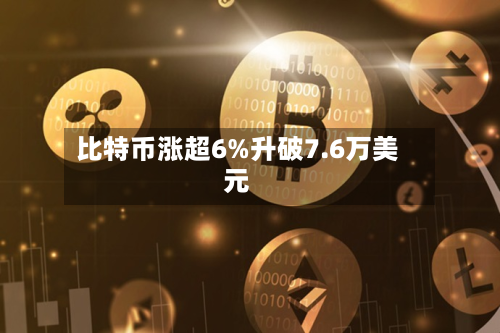 比特币涨超6%升破7.6万美元