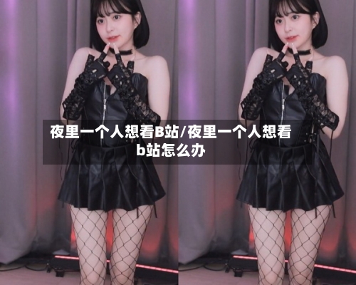 夜里一个人想看B站/夜里一个人想看b站怎么办-第2张图片