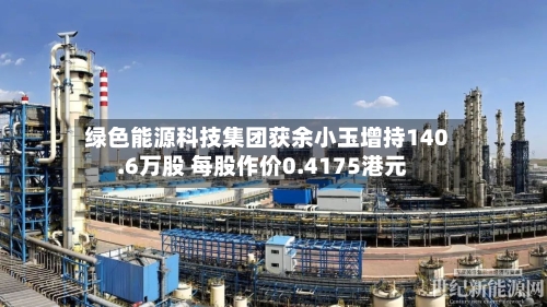 绿色能源科技集团获余小玉增持140.6万股 每股作价0.4175港元-第2张图片