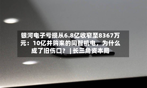 银河电子亏损从6.8亿收窄至8367万元：10亿并购来的同智机电，为什么成了旧伤口？ | 长三角资本局-第1张图片