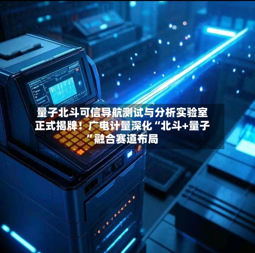 量子北斗可信导航测试与分析实验室正式揭牌！广电计量深化“北斗+量子	”融合赛道布局-第1张图片
