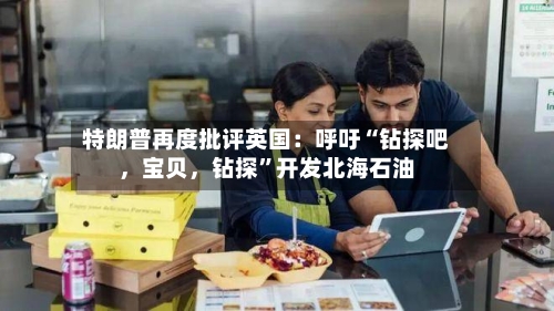 特朗普再度批评英国：呼吁“钻探吧，宝贝	，钻探	”开发北海石油-第1张图片