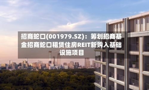 招商蛇口(001979.SZ)：筹划招商基金招商蛇口租赁住房REIT新购入基础设施项目-第1张图片