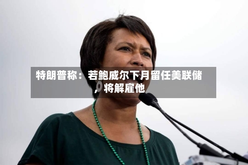 特朗普称：若鲍威尔下月留任美联储，将解雇他-第3张图片