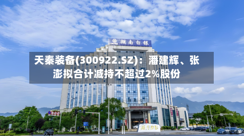 天秦装备(300922.SZ)：潘建辉、张澎拟合计减持不超过2%股份