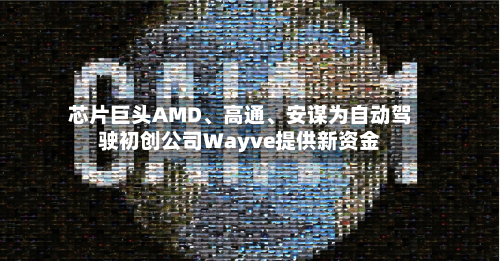 芯片巨头AMD、高通、安谋为自动驾驶初创公司Wayve提供新资金