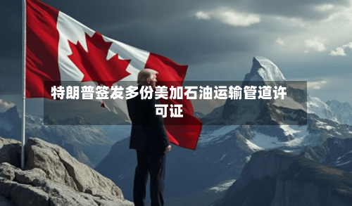 特朗普签发多份美加石油运输管道许可证
