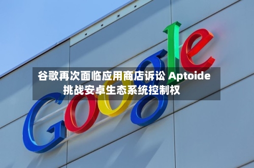 谷歌再次面临应用商店诉讼 Aptoide挑战安卓生态系统控制权-第3张图片