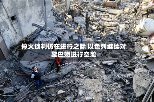 停火谈判仍在进行之际 以色列继续对黎巴嫩进行空袭-第2张图片