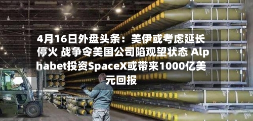 4月16日外盘头条：美伊或考虑延长停火 战争令美国公司陷观望状态 Alphabet投资SpaceX或带来1000亿美元回报