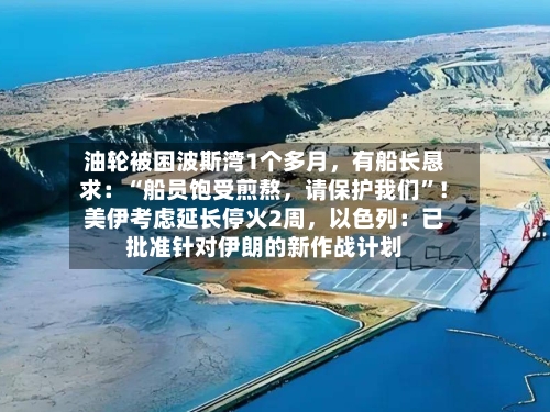 油轮被困波斯湾1个多月，有船长恳求：“船员饱受煎熬，请保护我们	”！美伊考虑延长停火2周	，以色列：已批准针对伊朗的新作战计划-第2张图片