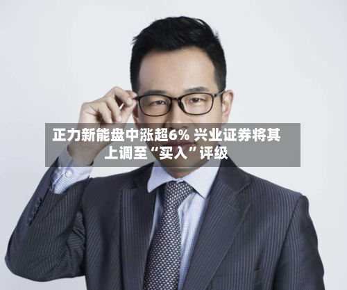 正力新能盘中涨超6% 兴业证券将其上调至“买入”评级-第3张图片