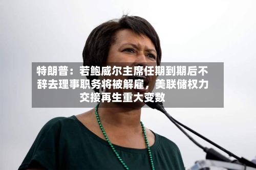 特朗普：若鲍威尔主席任期到期后不辞去理事职务将被解雇，美联储权力交接再生重大变数-第2张图片