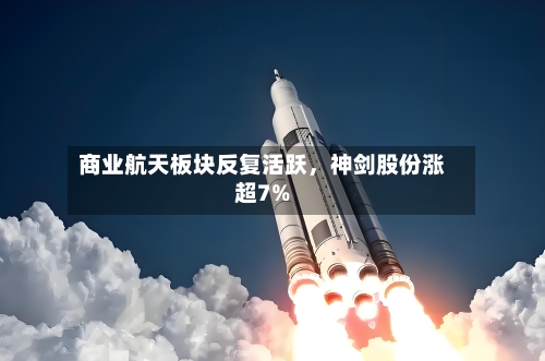 商业航天板块反复活跃	，神剑股份涨超7%-第2张图片