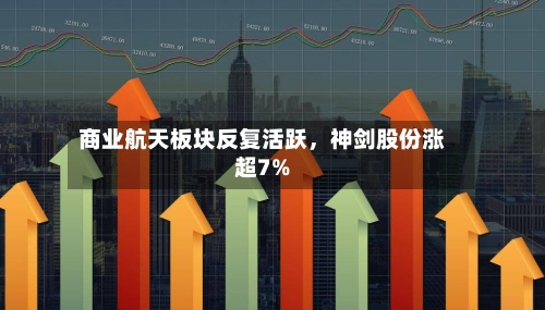 商业航天板块反复活跃，神剑股份涨超7%-第1张图片