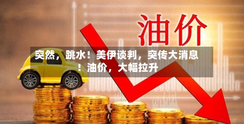 突然，跳水！美伊谈判，突传大消息！油价	，大幅拉升-第1张图片