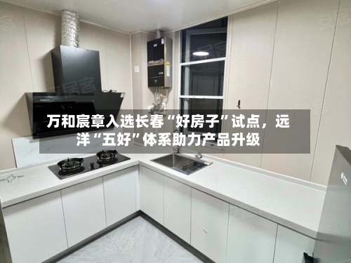 万和宸章入选长春“好房子”试点，远洋“五好”体系助力产品升级-第1张图片