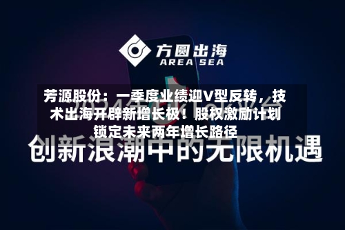 芳源股份：一季度业绩迎V型反转，技术出海开辟新增长极！股权激励计划锁定未来两年增长路径-第1张图片