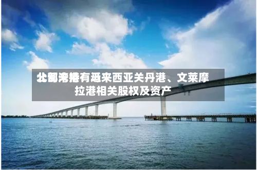 北部湾港：近来公司未持有马来西亚关丹港	、文莱摩拉港相关股权及资产-第1张图片