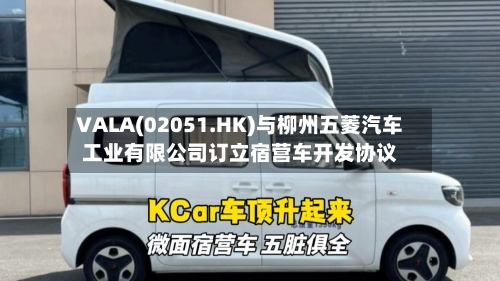 VALA(02051.HK)与柳州五菱汽车工业有限公司订立宿营车开发协议-第1张图片