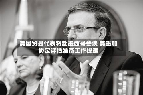 美国贸易代表将赴墨西哥会谈 美墨加协定评估准备工作提速-第2张图片