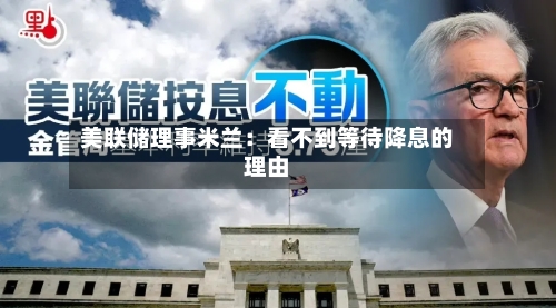美联储理事米兰：看不到等待降息的理由-第1张图片