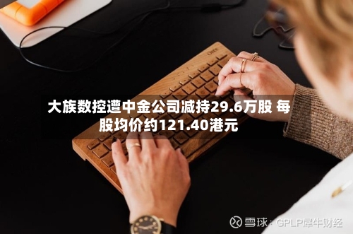 大族数控遭中金公司减持29.6万股 每股均价约121.40港元-第1张图片