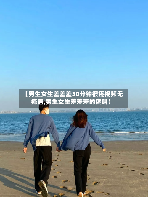 【男生女生差差差30分钟很疼视频无掩盖,男生女生差差差的疼叫】-第1张图片