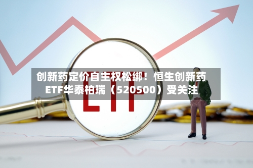 创新药定价自主权松绑！恒生创新药ETF华泰柏瑞（520500）受关注-第2张图片
