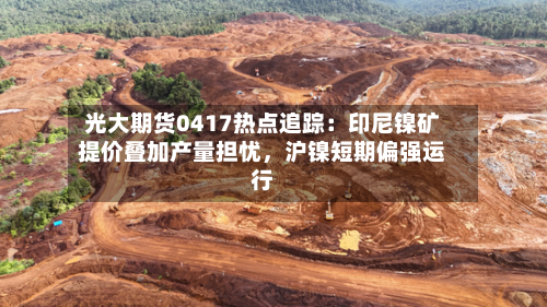 光大期货0417热点追踪：印尼镍矿提价叠加产量担忧，沪镍短期偏强运行-第2张图片