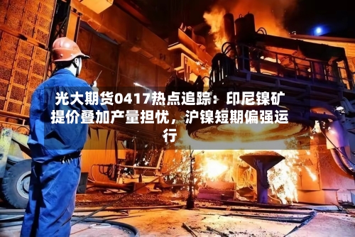 光大期货0417热点追踪：印尼镍矿提价叠加产量担忧，沪镍短期偏强运行-第3张图片