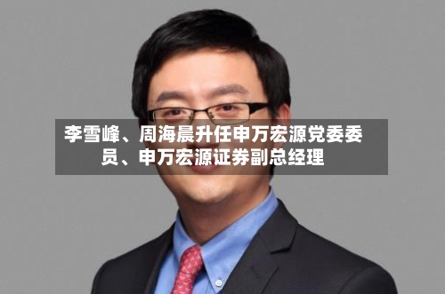 李雪峰、周海晨升任申万宏源党委委员、申万宏源证券副总经理-第1张图片