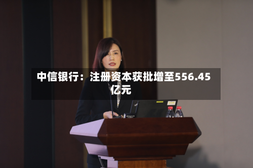 中信银行：注册资本获批增至556.45亿元-第1张图片