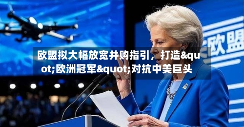 欧盟拟大幅放宽并购指引，打造"欧洲冠军"对抗中美巨头-第2张图片