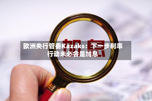 欧洲央行管委Kazaks：下一步利率行动未必会是加息-第2张图片