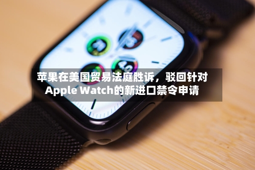 苹果在美国贸易法庭胜诉	，驳回针对Apple Watch的新进口禁令申请-第2张图片