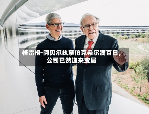格雷格·阿贝尔执掌伯克希尔满百日，公司已然迎来变局-第1张图片