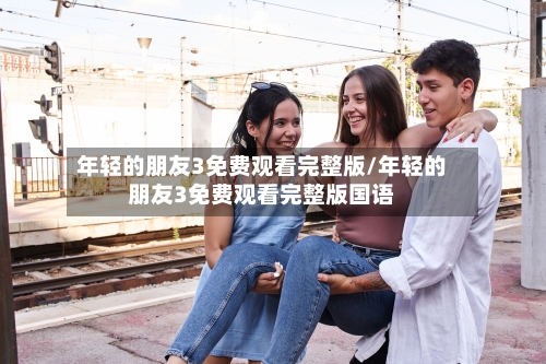 年轻的朋友3免费观看完整版/年轻的朋友3免费观看完整版国语-第2张图片