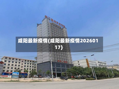 咸阳最新疫情(咸阳最新疫情20260117)-第1张图片