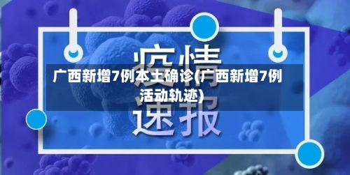 广西新增7例本土确诊(广西新增7例活动轨迹)-第3张图片