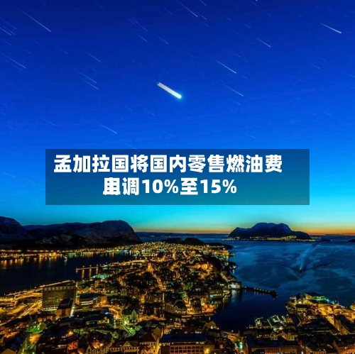 孟加拉国将国内零售燃油费用上调10%至15%-第2张图片