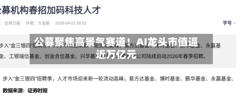 公募聚焦高景气赛道！AI龙头市值逼近万亿元-第3张图片
