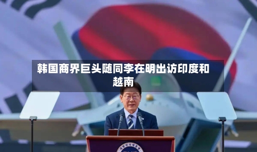 韩国商界巨头随同李在明出访印度和越南-第3张图片