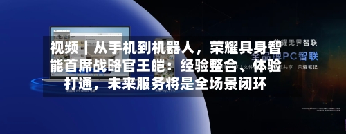 视频｜从手机到机器人	，荣耀具身智能首席战略官王皑：经验整合、体验打通，未来服务将是全场景闭环-第2张图片
