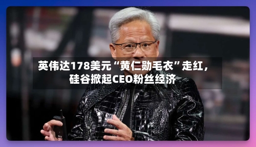 英伟达178美元“黄仁勋毛衣	”走红，硅谷掀起CEO粉丝经济-第3张图片