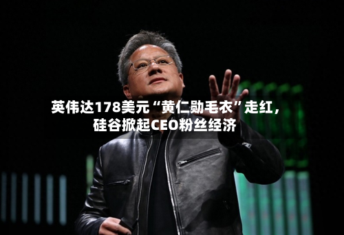 英伟达178美元“黄仁勋毛衣”走红，硅谷掀起CEO粉丝经济-第1张图片