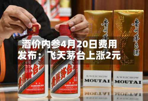 酒价内参4月20日费用发布：飞天茅台上涨2元-第2张图片